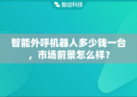 智能外呼机器人多少钱一台，市场前景怎么样？