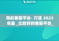 导航客服平台- 打造 2023 年最 _比较好的客服平台_