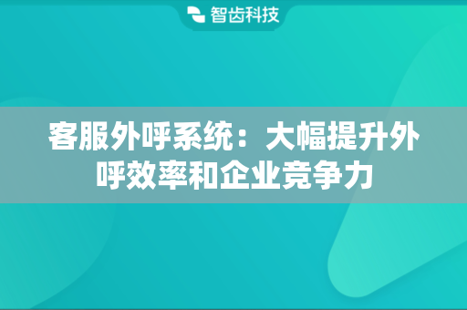 客服外呼系统：大幅提升外呼效率和企业竞争力