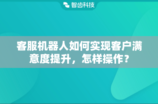 客服机器人如何实现客户满意度提升，怎样操作？