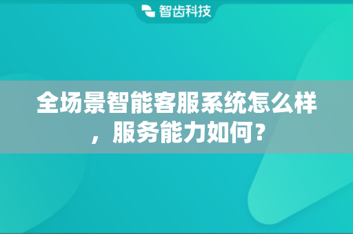全场景智能客服系统怎么样，服务能力如何？