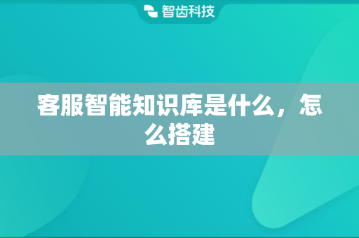 客服智能知识库是什么，怎么搭建