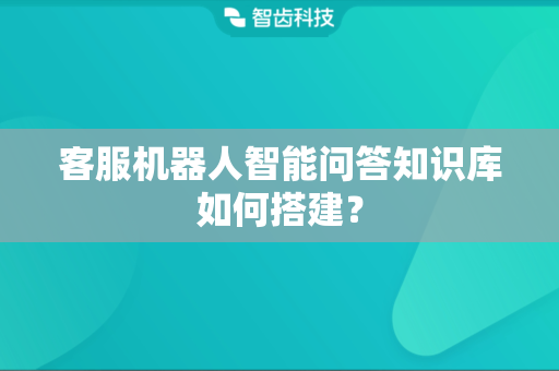 客服机器人智能问答知识库如何搭建？