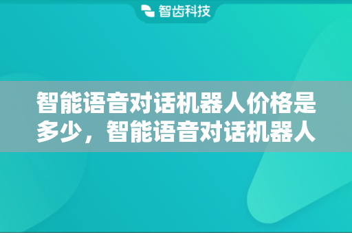 智能语音对话机器人价格是多少，智能语音对话机器人多少钱