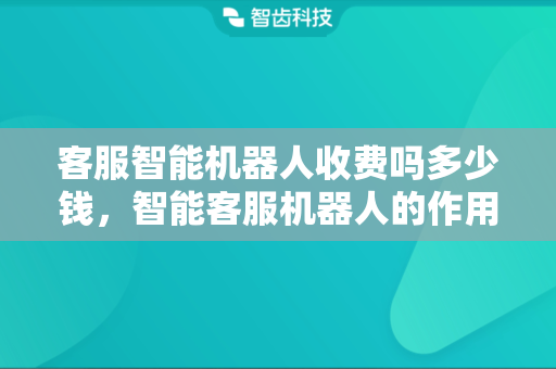 客服智能机器人收费吗多少钱，智能客服机器人的作用