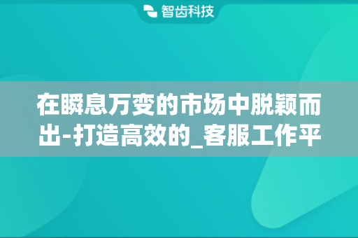 在瞬息万变的市场中脱颖而出-打造高效的_客服工作平台_