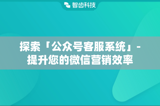 探索「公众号客服系统」-提升您的微信营销效率