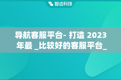导航客服平台- 打造 2023 年最 _比较好的客服平台_