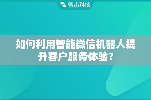 如何利用智能微信机器人提升客户服务体验？