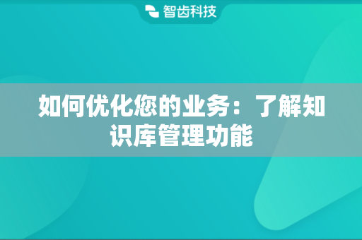 如何优化您的业务：了解知识库管理功能