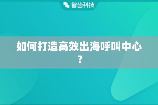 如何打造高效出海呼叫中心？