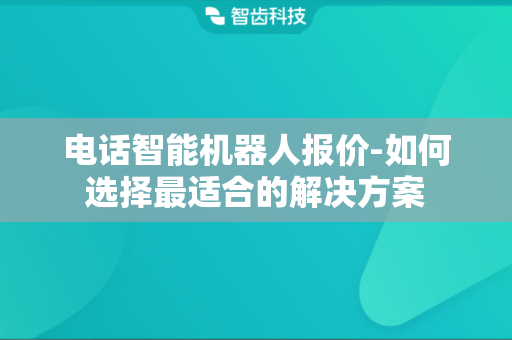 电话智能机器人报价-如何选择最适合的解决方案
