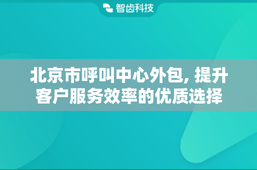 北京市呼叫中心外包, 提升客户服务效率的优质选择