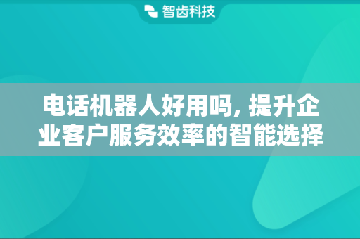 电话机器人好用吗, 提升企业客户服务效率的智能选择