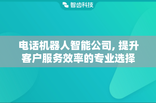 电话机器人智能公司, 提升客户服务效率的专业选择