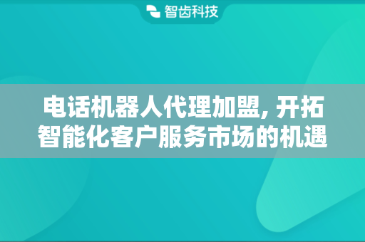 电话机器人代理加盟, 开拓智能化客户服务市场的机遇