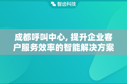 成都呼叫中心, 提升企业客户服务效率的智能解决方案