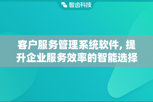 客户服务管理系统软件, 提升企业服务效率的智能选择