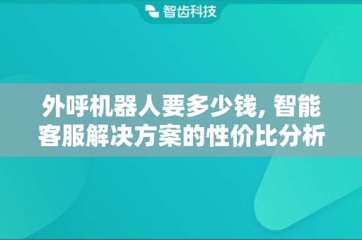 外呼机器人要多少钱, 智能客服解决方案的性价比分析