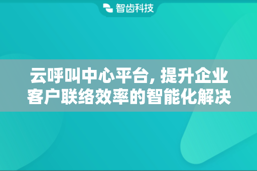 云呼叫中心平台, 提升企业客户联络效率的智能化解决方案