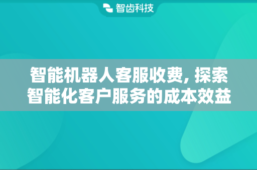 智能机器人客服收费, 探索智能化客户服务的成本效益
