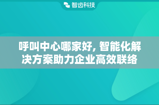 呼叫中心哪家好, 智能化解决方案助力企业高效联络