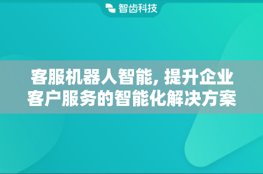 客服机器人智能, 提升企业客户服务的智能化解决方案
