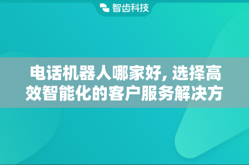 电话机器人哪家好, 选择高效智能化的客户服务解决方案