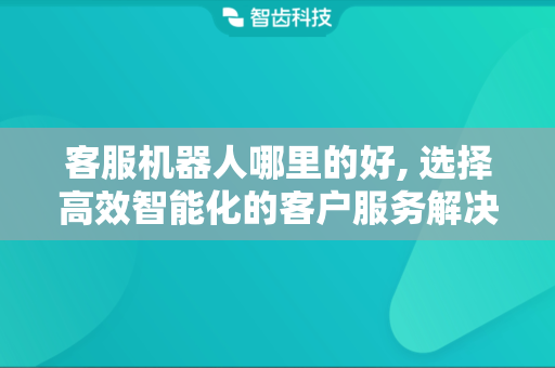 客服机器人哪里的好, 选择高效智能化的客户服务解决方案