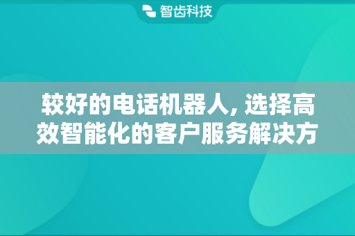 较好的电话机器人, 选择高效智能化的客户服务解决方案