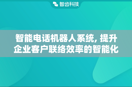 智能电话机器人系统, 提升企业客户联络效率的智能化工具