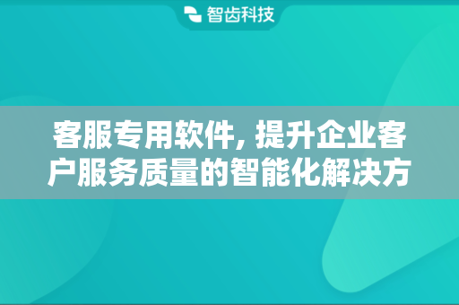 客服专用软件, 提升企业客户服务质量的智能化解决方案