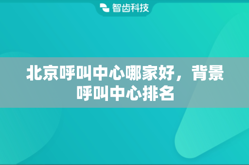 北京呼叫中心哪家好，背景呼叫中心排名