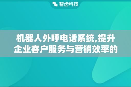 机器人外呼电话系统,提升企业客户服务与营销效率的工具